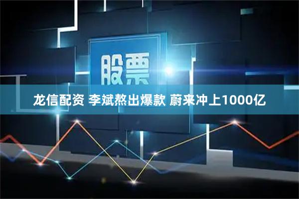 龙信配资 李斌熬出爆款 蔚来冲上1000亿