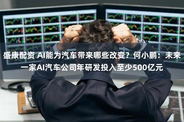 盛康配资 AI能为汽车带来哪些改变？何小鹏：未来一家AI汽车公司年研发投入至少500亿元