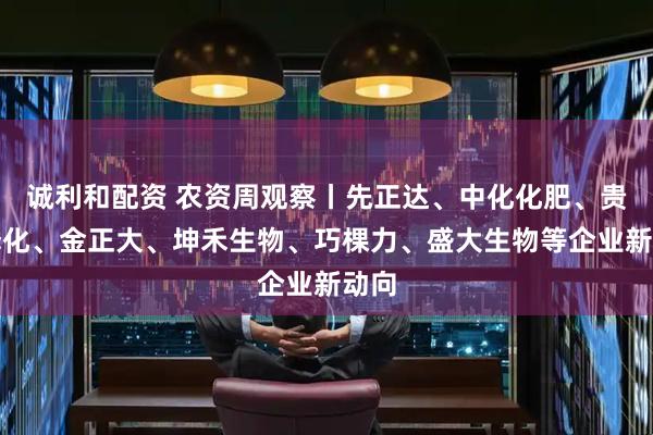 诚利和配资 农资周观察丨先正达、中化化肥、贵州磷化、金正大、坤禾生物、巧棵力、盛大生物等企业新动向