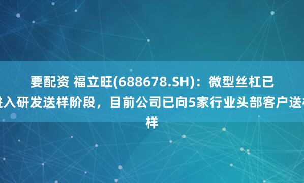 要配资 福立旺(688678.SH)：微型丝杠已进入研发送样阶段，目前公司已向5家行业头部客户送样