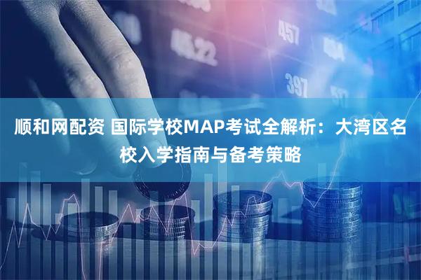 顺和网配资 国际学校MAP考试全解析：大湾区名校入学指南与备考策略