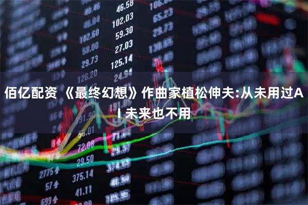 佰亿配资 《最终幻想》作曲家植松伸夫:从未用过AI 未来也不用