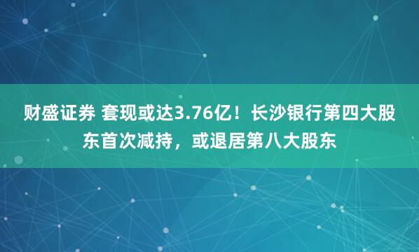 财盛证券 套现或达3.76亿！长沙银行第四大股东首次减持，或退居第八大股东