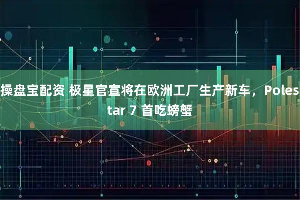 操盘宝配资 极星官宣将在欧洲工厂生产新车，Polestar 7 首吃螃蟹