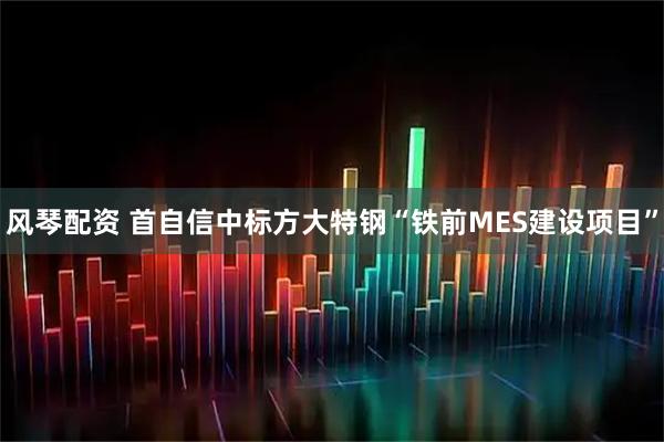 风琴配资 首自信中标方大特钢“铁前MES建设项目”