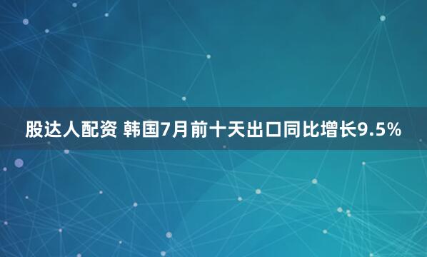 股达人配资 韩国7月前十天出口同比增长9.5%