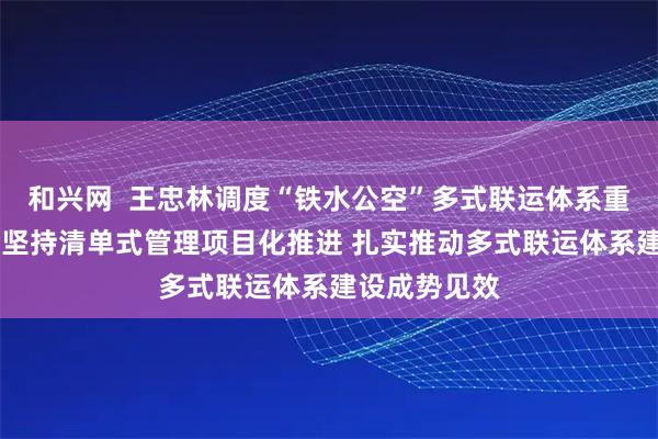 和兴网  王忠林调度“铁水公空”多式联运体系重大项目建设 坚持清单式管理项目化推进 扎实推动多式联运体系建设成势见效