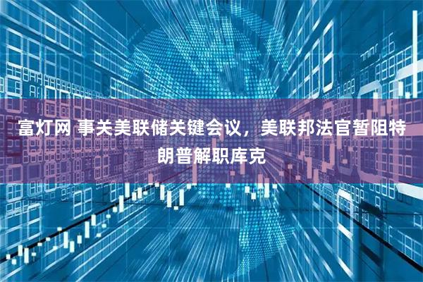 富灯网 事关美联储关键会议，美联邦法官暂阻特朗普解职库克