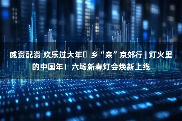威资配资 欢乐过大年・乡“亲”京郊行 | 灯火里的中国年！六场新春灯会焕新上线