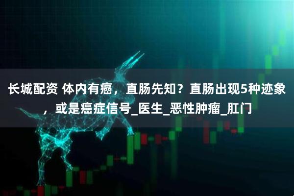 长城配资 体内有癌，直肠先知？直肠出现5种迹象，或是癌症信号_医生_恶性肿瘤_肛门