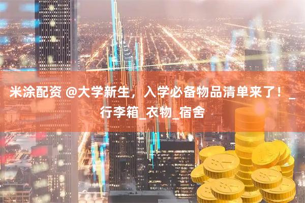 米涂配资 @大学新生，入学必备物品清单来了！_行李箱_衣物_宿舍