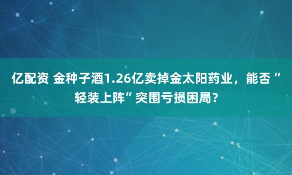 亿配资 金种子酒1.26亿卖掉金太阳药业，能否“轻装上阵”突围亏损困局？