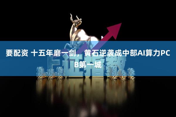 要配资 十五年磨一剑，黄石逆袭成中部AI算力PCB第一城