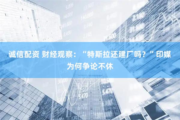 诚信配资 财经观察：“特斯拉还建厂吗？”印媒为何争论不休
