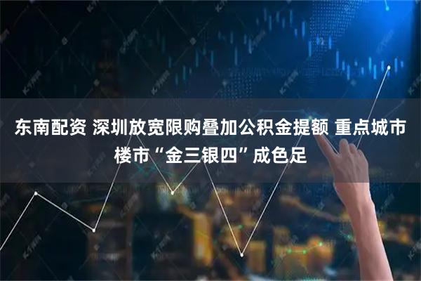 东南配资 深圳放宽限购叠加公积金提额 重点城市楼市“金三银四”成色足