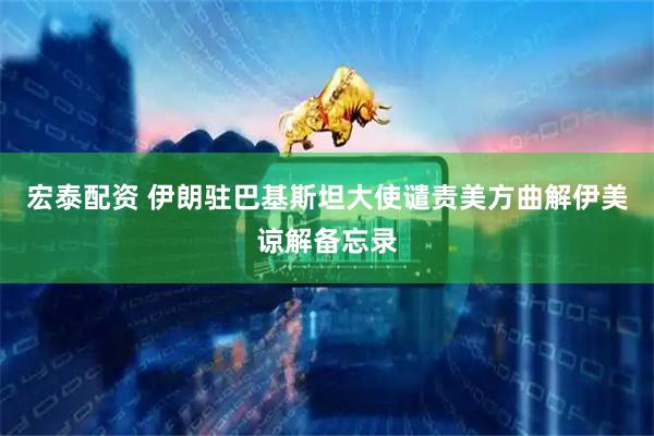 宏泰配资 伊朗驻巴基斯坦大使谴责美方曲解伊美谅解备忘录